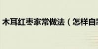 木耳紅棗家常做法(怎樣自制黑木耳紅棗湯)