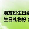 朋友過生日給朋友什么禮物合適（送朋友什么生日禮物好）