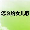 怎么給女兒取個好名字（給女兒取名字技巧）