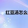 紅豆湯怎么煮（分享一下這道菜的做法）