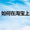 如何在淘寶上買東西（怎樣在淘寶上買東西）
