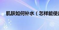 肌膚如何補水(怎樣能使皮膚快速補水)