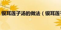 銀耳蓮子湯的做法(銀耳蓮子湯怎么做好吃)