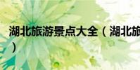 湖北旅游景點大全(湖北旅游景點大全有哪些)