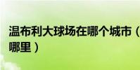 溫布利大球場在哪個城市(溫布利大球場位于哪里)