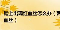 臉上出現紅血絲怎么辦(兩個方法幫你去掉紅血絲)