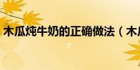 木瓜燉牛奶的正確做法(木瓜燉牛奶的做法)