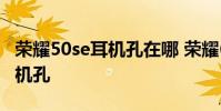 榮耀50se耳機孔在哪 榮耀60se為什么沒有耳機孔