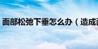 面部松弛下垂怎么辦(造成面部松弛的原因)