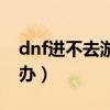 dnf進不去游戲怎么辦（dnf游戲玩不了怎么辦）