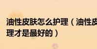 油性皮膚怎么護理(油性皮膚到底如何保養護理才是最好的)
