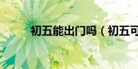 初五能出門嗎(初五可以出門嗎)