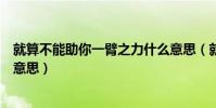 就算不能助你一臂之力什么意思(就算不能助你一臂之力啥意思)