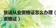 貨運從業資格證怎么辦理(怎么辦理貨運從業資格證)