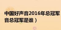 中國好聲音2016年總冠軍(2016年中國好聲音總冠軍是誰)
