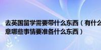 去英國留學需要帶什么東西(有什么注意事項 英國留學需注意哪些事情要準備什么東西)