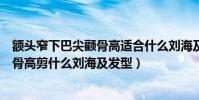 額頭窄下巴尖顴骨高適合什么劉海及發型(額頭窄下巴尖顴骨高剪什么劉海及發型)