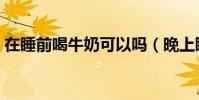 在睡前喝牛奶可以嗎(晚上睡前能喝牛奶嗎)