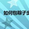 如何包粽子步驟簡單（包粽子步驟是什么）