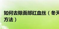 如何去除面部紅血絲(冬天去除面部紅血絲的方法)