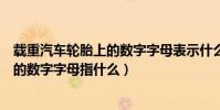 載重汽車輪胎上的數字字母表示什么意思(載重汽車輪胎上的數字字母指什么)
