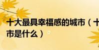 十大最具幸福感的城市(十大最具幸福感的城市是什么)