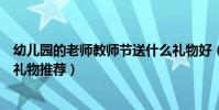 幼兒園的老師教師節送什么禮物好(幼兒園的老師教師節送禮物推薦)