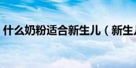 什么奶粉適合新生兒(新生兒吃什么奶粉好)