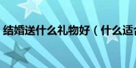 結婚送什么禮物好(什么適合做結婚禮物呢)
