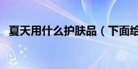 夏天用什么護膚品(下面給大家介紹一下)