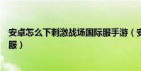 安卓怎么下刺激戰場國際服手游(安卓怎么下刺激戰場國際服)