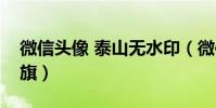 微信頭像 泰山無水印(微信頭像圖片顯示紅旗)