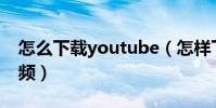 怎么下載youtube(怎樣下載YouTube的視頻)
