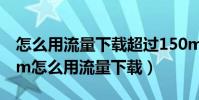 怎么用流量下載超過150m的軟件(超過150m怎么用流量下載)