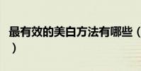 最有效的美白方法有哪些(有什么美白的方法)
