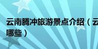 云南騰沖旅游景點介紹(云南騰沖旅游景點有哪些)