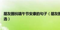 朋友圈祝端午節安康的句子(朋友圈祝端午節安康的短語精選)