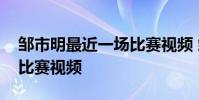 鄒市明最近一場比賽視頻 鄒市明為什么參加比賽視頻