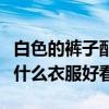 白色的褲子配什么顏色的上衣（白色褲子搭配什么衣服好看）