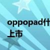oppopad什么時候開售 OPPOPad什么時候上市 