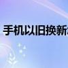 手機以舊換新怎么換（手機以舊換新如何換）