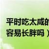 平時吃太咸的菜會容易長胖嗎（平時吃太咸會容易長胖嗎）