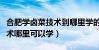 合肥學鹵菜技術到哪里學的正宗(想學鹵菜技術哪里可以學)