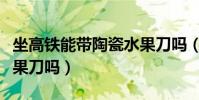 坐高鐵能帶陶瓷水果刀嗎(坐高鐵能帶陶瓷水果刀嗎)