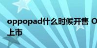 oppopad什么時候開售 OPPOPad什么時候上市