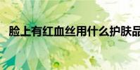 臉上有紅血絲用什么護膚品(你會挑了嗎)