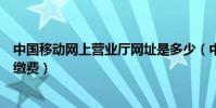 中國移動網上營業廳網址是多少(中國移動網上營業廳網上繳費)