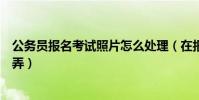 公務員報名考試照片怎么處理(在報名公務員考試照片怎么弄)