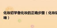 化妝初學者化妝的正確步驟(化妝初學者化妝的正確步驟是啥)
