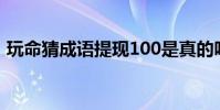 玩命猜成語提現100是真的嗎(玩命猜成語)